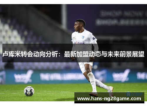 卢库米转会动向分析：最新加盟动态与未来前景展望