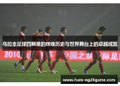 乌拉圭足球四颗星的辉煌历史与世界舞台上的卓越成就