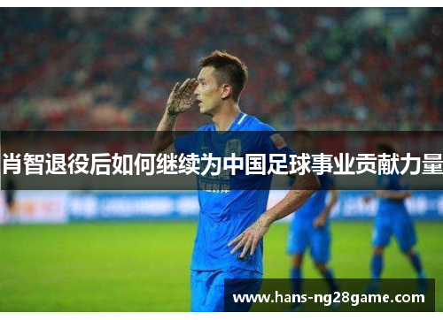 肖智退役后如何继续为中国足球事业贡献力量