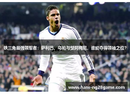 铁三角最强领军者：萨利巴、乌帕与楚阿梅尼，谁能夺得领袖之位？