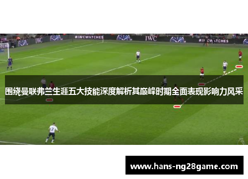 围绕曼联弗兰生涯五大技能深度解析其巅峰时期全面表现影响力风采 围绕曼联弗兰生涯五大技能深度解析其巅峰时期全面表现影响力风采
