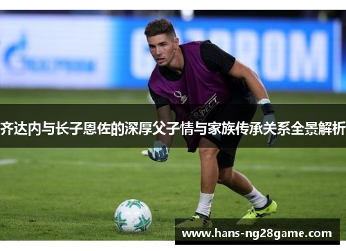 齐达内与长子恩佐的深厚父子情与家族传承关系全景解析