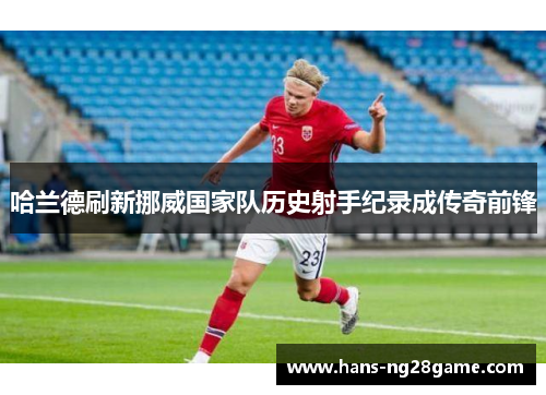 哈兰德刷新挪威国家队历史射手纪录成传奇前锋