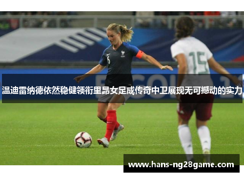 温迪雷纳德依然稳健领衔里昂女足成传奇中卫展现无可撼动的实力