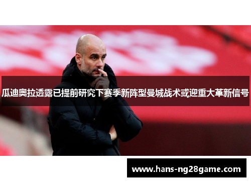 瓜迪奥拉透露已提前研究下赛季新阵型曼城战术或迎重大革新信号