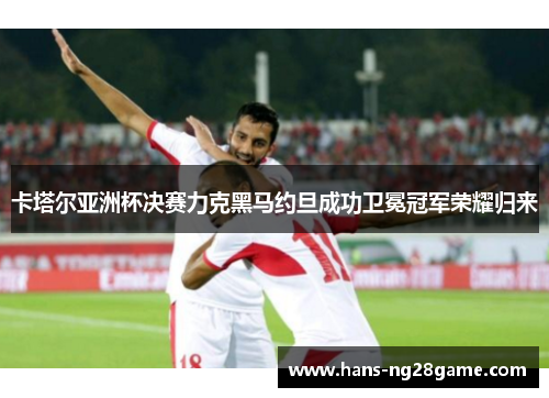 卡塔尔亚洲杯决赛力克黑马约旦成功卫冕冠军荣耀归来